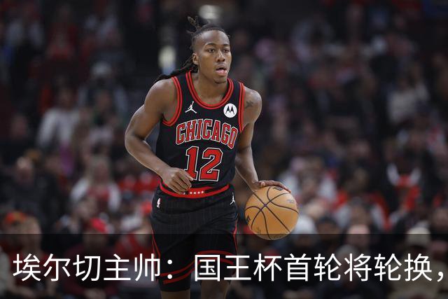埃尔切主帅:国王杯首轮将轮换,伊图尔韦、洛莫纳科首发