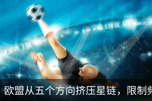 欧盟从五个方向挤压星链,限制频谱又扶持对手,马斯克麻烦不小